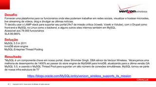 Copyright © 2014, Oracle and/or its affiliates. All rights reserved.25
Desafio
Fornecer uma plataforma para os funcionários onde eles poderiam trabalhar em redes sociais, visualizar e hostear microsites,
live streaming de vídeos, blog e divulgar as últimas notícias.
TI decidiu usar o LAMP stack para suportar seu portal 24x7 de missão crítica (Vzweb, Vzwiki e Vztube), com o Drupal como
front-end e MySQL no Linux como o backend, e alguns outros sites internos também em MySQL.
Acessível aos 78.000 funcionários
SLA 99,985%
https://blogs.oracle.com/MySQL/entry/verizon_wireless_supports_its_mission
Solução
MySQL 5.5 in 2011
InnoDB store engine
MySQL Enteprise Thread Pooling
Resultado
"MySQL é um componente chave em nosso portal, disse Shivinder Singh, DBA sênior da Verizon Wireless. “Alcançamos uma
melhoria de desempenho de 1400% ao passar do store engine de MyISAM para InnoDB, atualizando para a última versão GA
MySQL 5.5, e usando o MySQL Thread Pool para suportar um alto número de conexões simultâneas. MySQL tornou-se parte
de nossa infra-estrutura de TI"
 