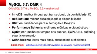 Copyright © 2014, Oracle and/or its affiliates. All rights reserved.31
MySQL 5.7: DMR 4
 InnoDB: melhor throughput transacional, disponibilidade, IO
 Replication: melhor escalabilidade e disponibilidade
 Utilities: facilidades para automação e DevOps
 Performance Schema: melhores métricas e diagnósticos
 Optimizer: melhores tempos nas queries, EXPLAINs, buffering
e particionamento
 Connections: taxas mais altas, sessões mais eficientes
O MySQL 5.7 é o MySQL 5.6 + melhorias!
Saiba mais: slideshare.net/MySQLBR/novidades-do-universo-mysql-maioi-2014
 
