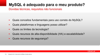 Copyright © 2014, Oracle and/or its affiliates. All rights reserved.33
MySQL é adequado para o meu produto?
 Quais conceitos fundamentais para uso correto do MySQL?
 Quais plataformas e linguagens posso utilizar?
 Quais os limites da tecnologia?
 Quais recursos de alta-disponibilidade (HA) e escalabilidade?
 Quais recursos de segurança?
Dúvidas técnicas, requisitos não funcionais
 