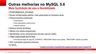 Copyright © 2014, Oracle and/or its affiliates. All rights reserved.46
 PERFORMANCE_SCHEMA
 Novas configurações padrão, mais adequadas ao hardware atual
 Particionamento melhorado
 import/export
 mais capacidade e performance
 seleção explícita
 Backup remoto do Binlog
 Slaves com atraso programado
 Identificador único universal para servidor (server UUID)
 TIME/TIMESTAMP/DATETIME
 precisão de fração de segundo, CURRENT_TIMESTAMP default /auto update, TIMESTAMP nullable por padrão
 GIS: operações espaciais precisas
 E MAIS...
Outras melhorias no MySQL 5.6
Mais facilidade de uso e flexibilidade
mysql.com/why-mysql/white-papers/whats-new-mysql-5-6
 