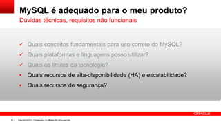 Copyright © 2014, Oracle and/or its affiliates. All rights reserved.55
MySQL é adequado para o meu produto?
 Quais conceitos fundamentais para uso correto do MySQL?
 Quais plataformas e linguagens posso utilizar?
 Quais os limites da tecnologia?
 Quais recursos de alta-disponibilidade (HA) e escalabilidade?
 Quais recursos de segurança?
Dúvidas técnicas, requisitos não funcionais
 