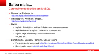 Copyright © 2014, Oracle and/or its affiliates. All rights reserved.68
Saiba mais...
 Manual de Referência
http://dev.mysql.com/doc/refman/5.6/en/index.html
 Whitepapers, webinars, artigos...
http://www.mysql.com/why-mysql/
 Livros
– MySQL, Fifth Edition by Paul DuBois <- mais para desenvolvedores
– High Performance MySQL, 3rd Edition <- mais para dba’s
– MySQL High Availability <- desenvolvedores e dba’s
– etc, etc, etc...
 Benchmarks, Capacity Planning, Stress Testing
– Ferramentas de benchmark http://dev.mysql.com/doc/refman/5.6/en/mysql-benchmarks.html
– Benchmarks expert http://dimitrik.free.fr/blog/
Conhecimento técnico em MySQL
 
