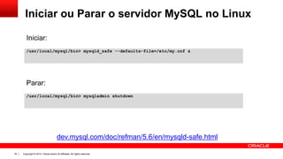 Copyright © 2014, Oracle and/or its affiliates. All rights reserved.76
Iniciar ou Parar o servidor MySQL no Linux
/usr/local/mysql/bin> mysqld_safe --defaults-file=/etc/my.cnf &
/usr/local/mysql/bin> mysqladmin shutdown
Parar:
Iniciar:
dev.mysql.com/doc/refman/5.6/en/mysqld-safe.html
 