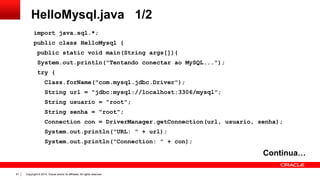 Copyright © 2014, Oracle and/or its affiliates. All rights reserved.81
HelloMysql.java 1/2
import java.sql.*;
public class HelloMysql {
public static void main(String args[]){
System.out.println("Tentando conectar ao MySQL...");
try {
Class.forName("com.mysql.jdbc.Driver");
String url = "jdbc:mysql://localhost:3306/mysql";
String usuario = "root";
String senha = "root";
Connection con = DriverManager.getConnection(url, usuario, senha);
System.out.println("URL: " + url);
System.out.println("Connection: " + con);
Continua…
 