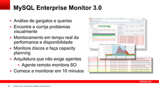 Copyright © 2014, Oracle and/or its affiliates. All rights reserved.89
MySQL Enterprise Monitor 3.0
 Análise de gargalos e queries
 Encontre e corrija problemas
visualmente
 Monitoramento em tempo real da
performance e disponibilidade
 Monitore discos e faça capacity
planning
 Arquitetura que não exige agentes
 Agente remoto monitora SO
 Comece a monitorar em 10 minutos
 