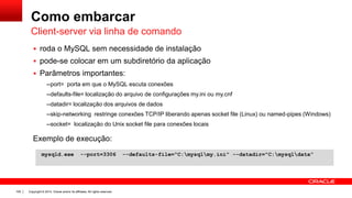 Copyright © 2014, Oracle and/or its affiliates. All rights reserved.100
Como embarcar
 roda o MySQL sem necessidade de instalação
 pode-se colocar em um subdiretório da aplicação
 Parâmetros importantes:
--port= porta em que o MySQL escuta conexões
--defaults-file= localização do arquivo de configurações my.ini ou my.cnf
--datadir= localização dos arquivos de dados
--skip-networking restringe conexões TCP/IP liberando apenas socket file (Linux) ou named-pipes (Windows)
--socket= localização do Unix socket file para conexões locais
Client-server via linha de comando
mysqld.exe --port=3306 --defaults-file="C:mysqlmy.ini" --datadir="C:mysqldata”
Exemplo de execução:
 