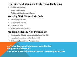 Designing And Managing Features And Solutions
 Working with Features
 Deploying Solutions
 Working with Sandboxed Solutions
Working With Server-Side Code
 Developing Web Parts
 Using Event Receivers
 Using Timer Jobs
 Storing Configuration Data
Managing Identity And Permissions
 Understanding Identity Management in SharePoint 2013
 Managing Permissions in SharePoint 2013
 Configuring Forms-Based Authentication
myTectra Learning Solutions private Limited
Bangalore-BTM Layout/
+91 90191 91856/ info@mytectra.com / www.mytectra.com
 