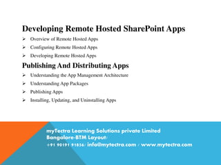 Developing Remote Hosted SharePoint Apps
 Overview of Remote Hosted Apps
 Configuring Remote Hosted Apps
 Developing Remote Hosted Apps
Publishing And Distributing Apps
 Understanding the App Management Architecture
 Understanding App Packages
 Publishing Apps
 Installing, Updating, and Uninstalling Apps
myTectra Learning Solutions private Limited
Bangalore-BTM Layout/
+91 90191 91856/ info@mytectra.com / www.mytectra.com
 
