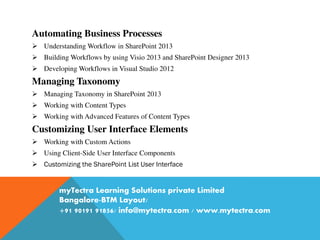 Automating Business Processes
 Understanding Workflow in SharePoint 2013
 Building Workflows by using Visio 2013 and SharePoint Designer 2013
 Developing Workflows in Visual Studio 2012
Managing Taxonomy
 Managing Taxonomy in SharePoint 2013
 Working with Content Types
 Working with Advanced Features of Content Types
Customizing User Interface Elements
 Working with Custom Actions
 Using Client-Side User Interface Components
 Customizing the SharePoint List User Interface
myTectra Learning Solutions private Limited
Bangalore-BTM Layout/
+91 90191 91856/ info@mytectra.com / www.mytectra.com
 