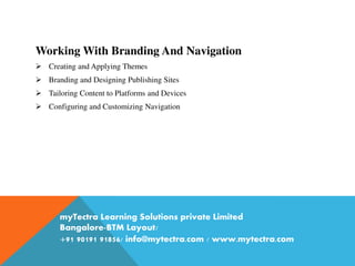 Working With Branding And Navigation
 Creating and Applying Themes
 Branding and Designing Publishing Sites
 Tailoring Content to Platforms and Devices
 Configuring and Customizing Navigation
myTectra Learning Solutions private Limited
Bangalore-BTM Layout/
+91 90191 91856/ info@mytectra.com / www.mytectra.com
 