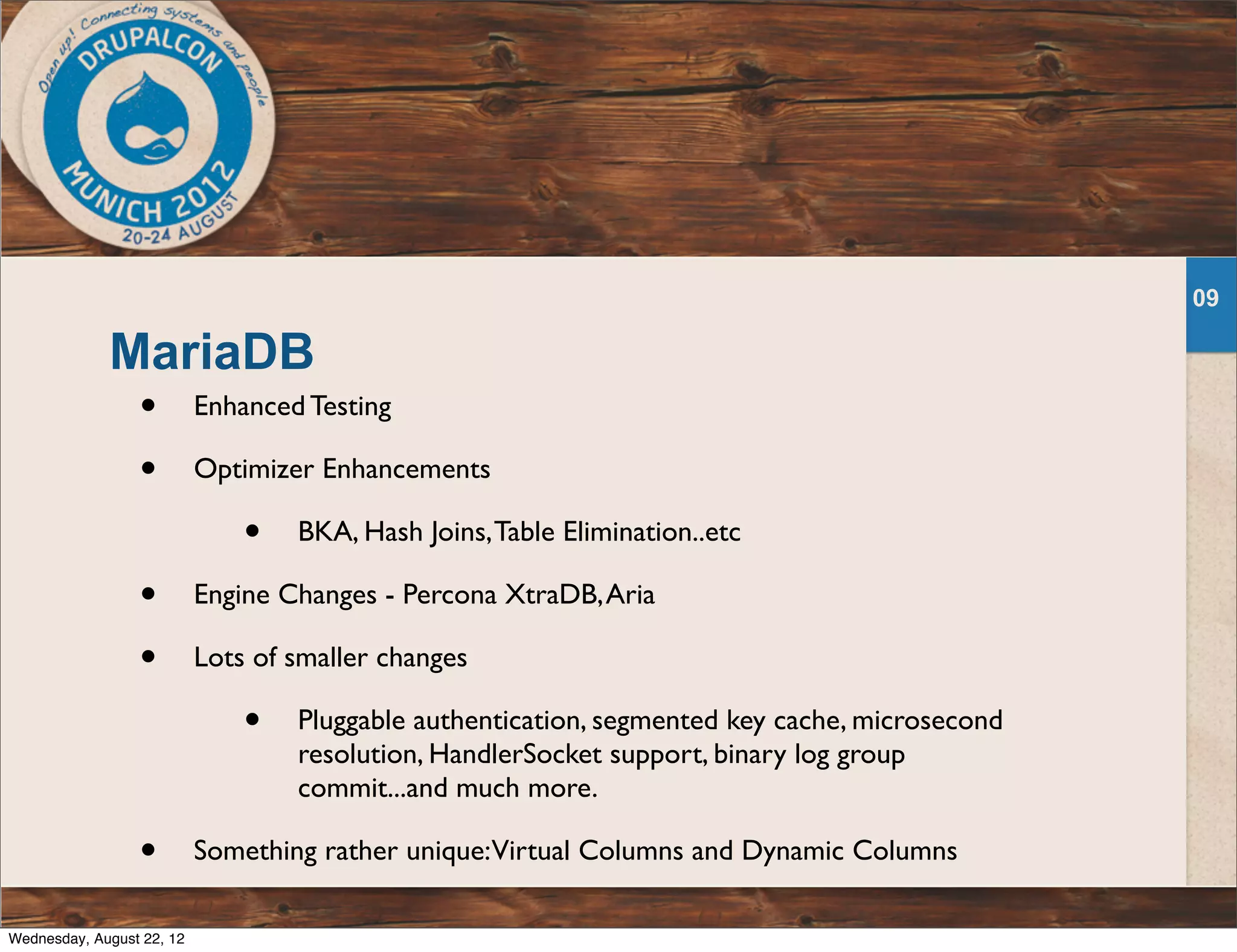 MariaDB • Enhanced Testing • Optimizer Enhancements • BKA, Hash Joins,Table Elimination..etc • Engine Changes - Percona XtraDB,Aria • Lots of smaller changes • Pluggable authentication, segmented key cache, microsecond resolution, HandlerSocket support, binary log group commit...and much more. • Something rather unique:Virtual Columns and Dynamic Columns 09 Wednesday, August 22, 12 