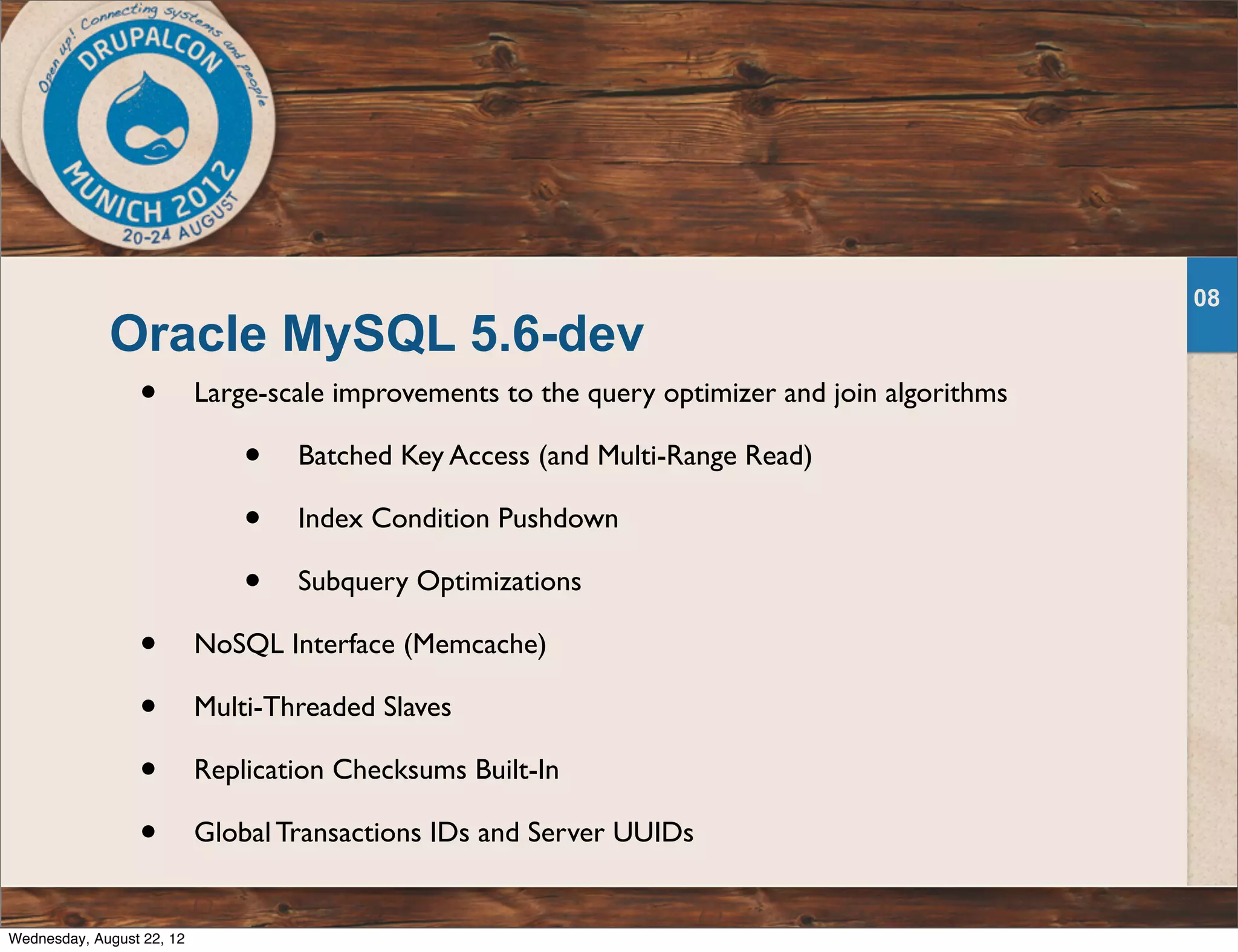 Oracle MySQL 5.6-dev • Large-scale improvements to the query optimizer and join algorithms • Batched Key Access (and Multi-Range Read) • Index Condition Pushdown • Subquery Optimizations • NoSQL Interface (Memcache) • Multi-Threaded Slaves • Replication Checksums Built-In • Global Transactions IDs and Server UUIDs 08 Wednesday, August 22, 12 