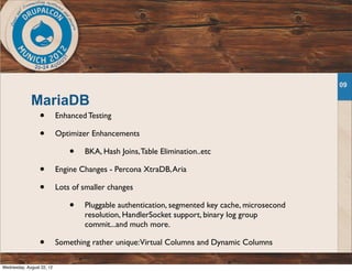 MariaDB
• Enhanced Testing
• Optimizer Enhancements
• BKA, Hash Joins,Table Elimination..etc
• Engine Changes - Percona XtraDB,Aria
• Lots of smaller changes
• Pluggable authentication, segmented key cache, microsecond
resolution, HandlerSocket support, binary log group
commit...and much more.
• Something rather unique:Virtual Columns and Dynamic Columns
09
Wednesday, August 22, 12
 