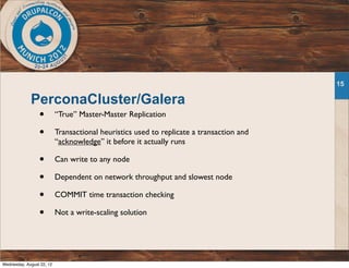 PerconaCluster/Galera
• “True” Master-Master Replication
• Transactional heuristics used to replicate a transaction and
“acknowledge” it before it actually runs
• Can write to any node
• Dependent on network throughput and slowest node
• COMMIT time transaction checking
• Not a write-scaling solution
15
Wednesday, August 22, 12
 