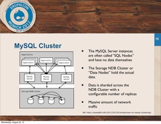 MySQL Cluster
16
Ref: http://anandaﬁt.info/2011/03/29/introduction-to-mysql-clustering/
• The MySQL Server instances
are often called “SQL Nodes”
and have no data themselves
• The Storage NDB Cluster or
“Data Nodes” hold the actual
data.
• Data is sharded across the
NDB Cluster with a
conﬁgurable number of replicas
• Massive amount of network
trafﬁc
Wednesday, August 22, 12
 