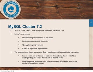 MySQL Cluster 7.2
• “Carrier Grade MySQL” is becoming more suitable for the generic case
• Lots of improvements
• Multi-threading improvements to data nodes
• Locking improvements on data nodes
• Query planning improvements
• Cross-DC replication improvements
• The big ticket items though are Adaptive Query Localization and Extended index Information
• Pushes what it can to the data nodes themselves, reducing the amount of data
needing to be pulled across the network to the SQL nodes.
• Data Nodes now send more index information to the SQL Nodes, reducing the
number of index hints required
17
Wednesday, August 22, 12
 