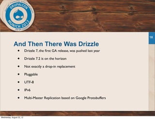 And Then There Was Drizzle
• Drizzle 7, the ﬁrst GA release, was pushed last year
• Drizzle 7.2 is on the horizon
• Not exactly a drop-in replacement
• Pluggable
• UTF-8
• IPv6
• Multi-Master Replication based on Google Protobuffers
18
Wednesday, August 22, 12
 