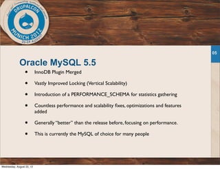 Oracle MySQL 5.5
• InnoDB Plugin Merged
• Vastly Improved Locking (Vertical Scalability)
• Introduction of a PERFORMANCE_SCHEMA for statistics gathering
• Countless performance and scalability ﬁxes, optimizations and features
added
• Generally “better” than the release before, focusing on performance.
• This is currently the MySQL of choice for many people
05
Wednesday, August 22, 12
 