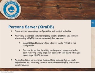 Percona Server (XtraDB)
• Focus on instrumentation, conﬁgurability and vertical scalability
• Many very specialized features targeting speciﬁc problems you will have
when scaling a MySQL instance massively. For example:
• InnoDB Data Dictionary Size, which in vanilla MySQL is not
conﬁgurable.
• Percona Server has the ability to dump and restore the buffer
pool, removing a very large pain point with cold starts when you
have a large MySQL instance
• An endless list of performance ﬁxes and little features that are really
helpful when you are trying to run a vertically scaled MySQL instance or
set of instances
06
Wednesday, August 22, 12
 