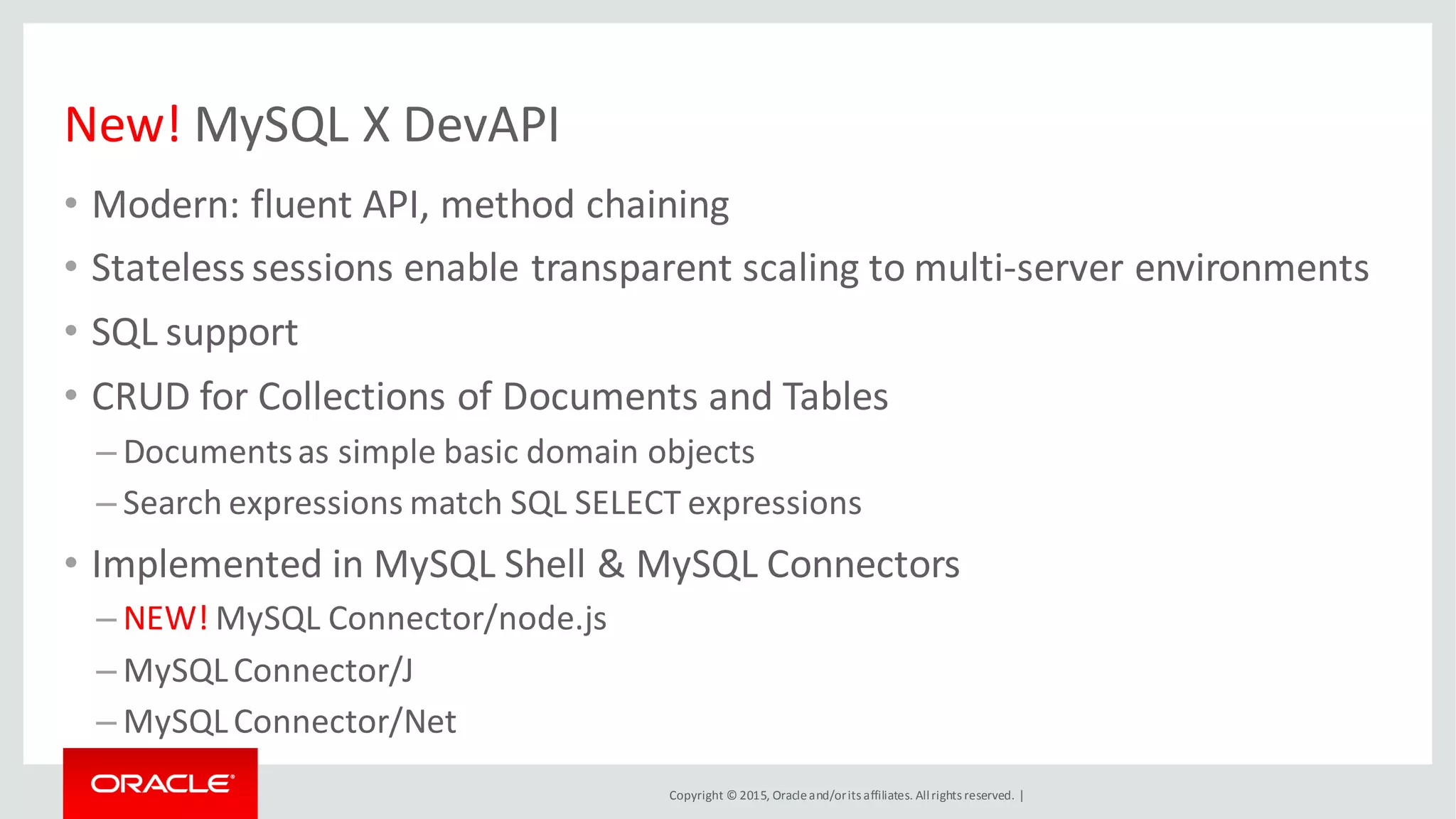 Copyright © 2015, Oracleand/orits affiliates. Allrights reserved. |
New! MySQL X DevAPI
• Modern: fluent API, method chaining
• Stateless sessions enable transparent scaling to multi-server environments
• SQL support
• CRUD for Collections of Documents and Tables
– Documentsas simple basic domain objects
– Search expressions match SQL SELECT expressions
• Implemented in MySQL Shell & MySQL Connectors
– NEW! MySQL Connector/node.js
– MySQLConnector/J
– MySQLConnector/Net
 