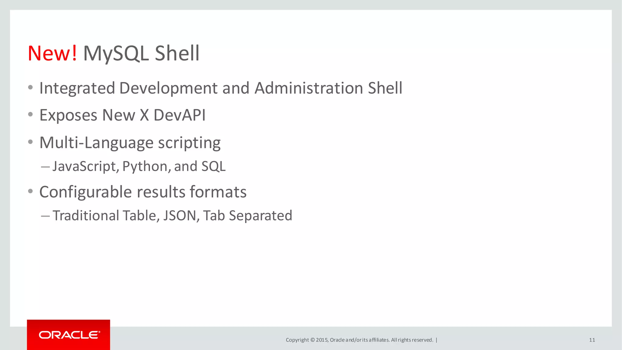 Copyright © 2015, Oracleand/orits affiliates. Allrights reserved. |
New! MySQL Shell
• Integrated Development and Administration Shell
• Exposes New X DevAPI
• Multi-Language scripting
– JavaScript, Python, and SQL
• Configurable results formats
– Traditional Table, JSON, Tab Separated
11
 