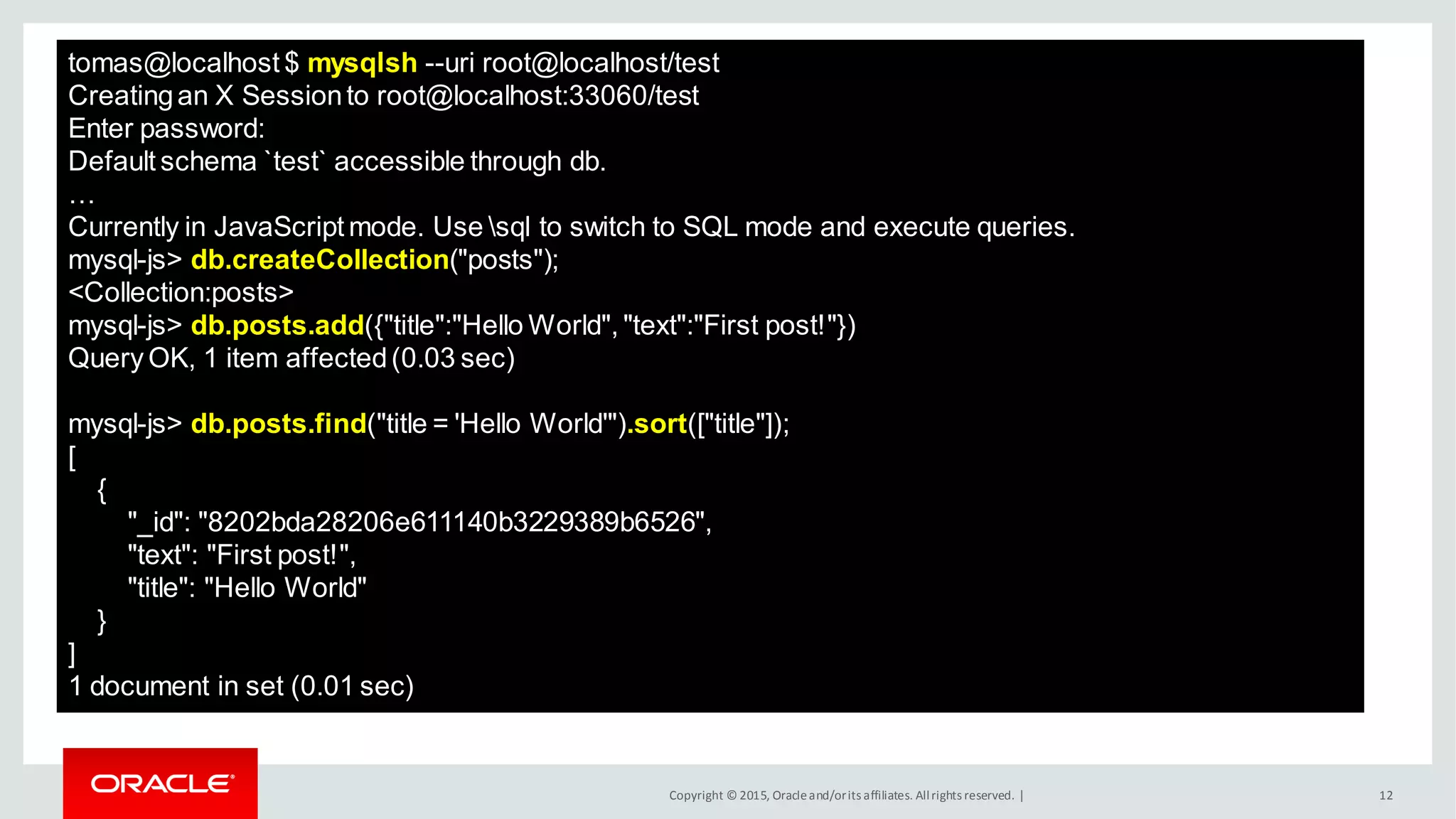 Copyright © 2015, Oracleand/orits affiliates. Allrights reserved. | 12
tomas@localhost $ mysqlsh --uri root@localhost/test
Creatingan X Sessionto root@localhost:33060/test
Enter password:
Default schema `test` accessible through db.
…
Currently in JavaScript mode. Use sql to switch to SQL mode and execute queries.
mysql-js> db.createCollection("posts");
<Collection:posts>
mysql-js> db.posts.add({"title":"Hello World", "text":"First post!"})
Query OK, 1 item affected(0.03 sec)
mysql-js> db.posts.find("title = 'Hello World'").sort(["title"]);
[
{
"_id": "8202bda28206e611140b3229389b6526",
"text": "First post!",
"title": "Hello World"
}
]
1 document in set (0.01 sec)
 