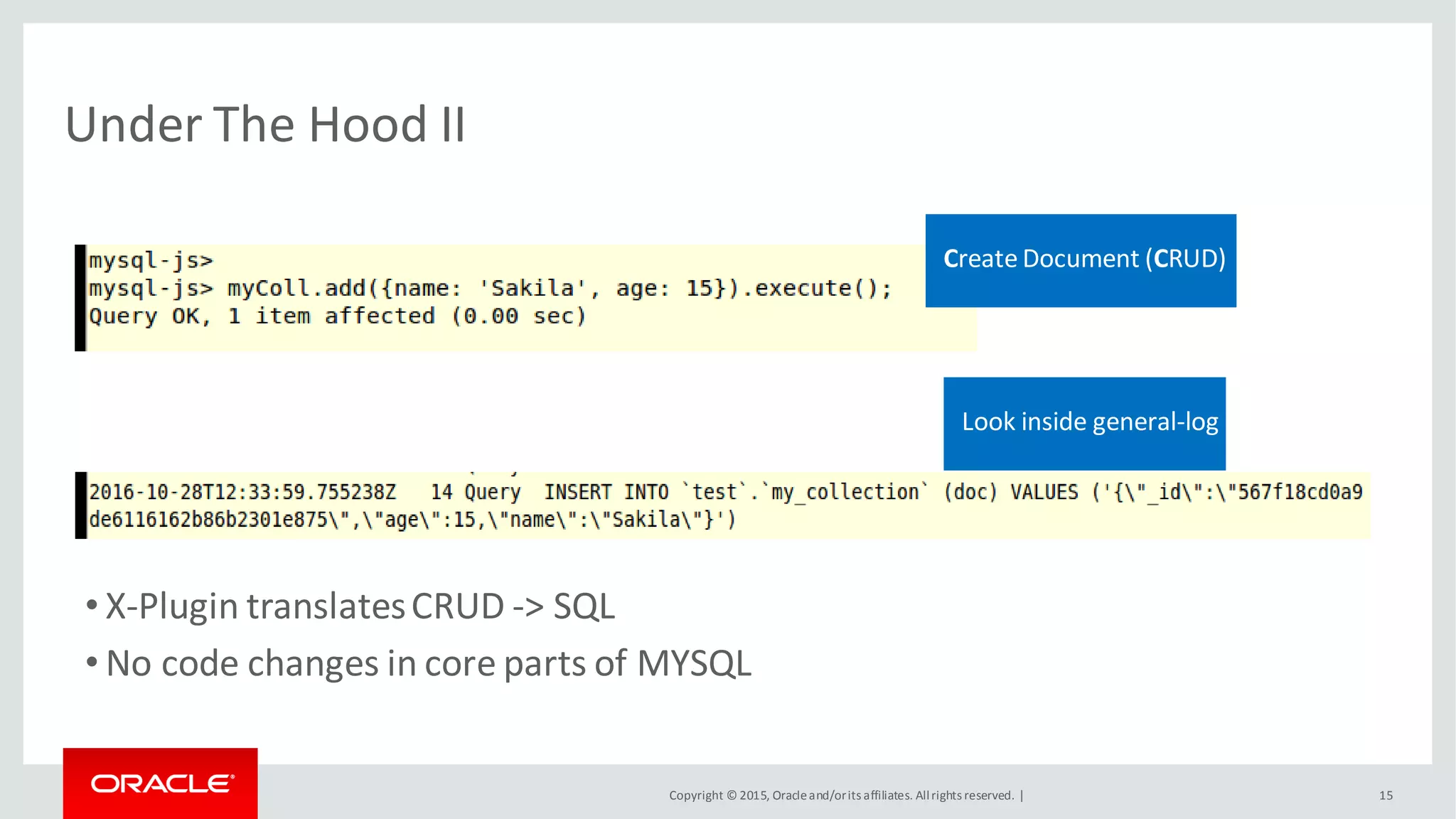 Copyright © 2015, Oracleand/orits affiliates. Allrights reserved. |
Under The Hood II
15
• X-Plugin translatesCRUD -> SQL
• No code changes in core parts of MYSQL
Create Document (CRUD)
Look inside general-log
 