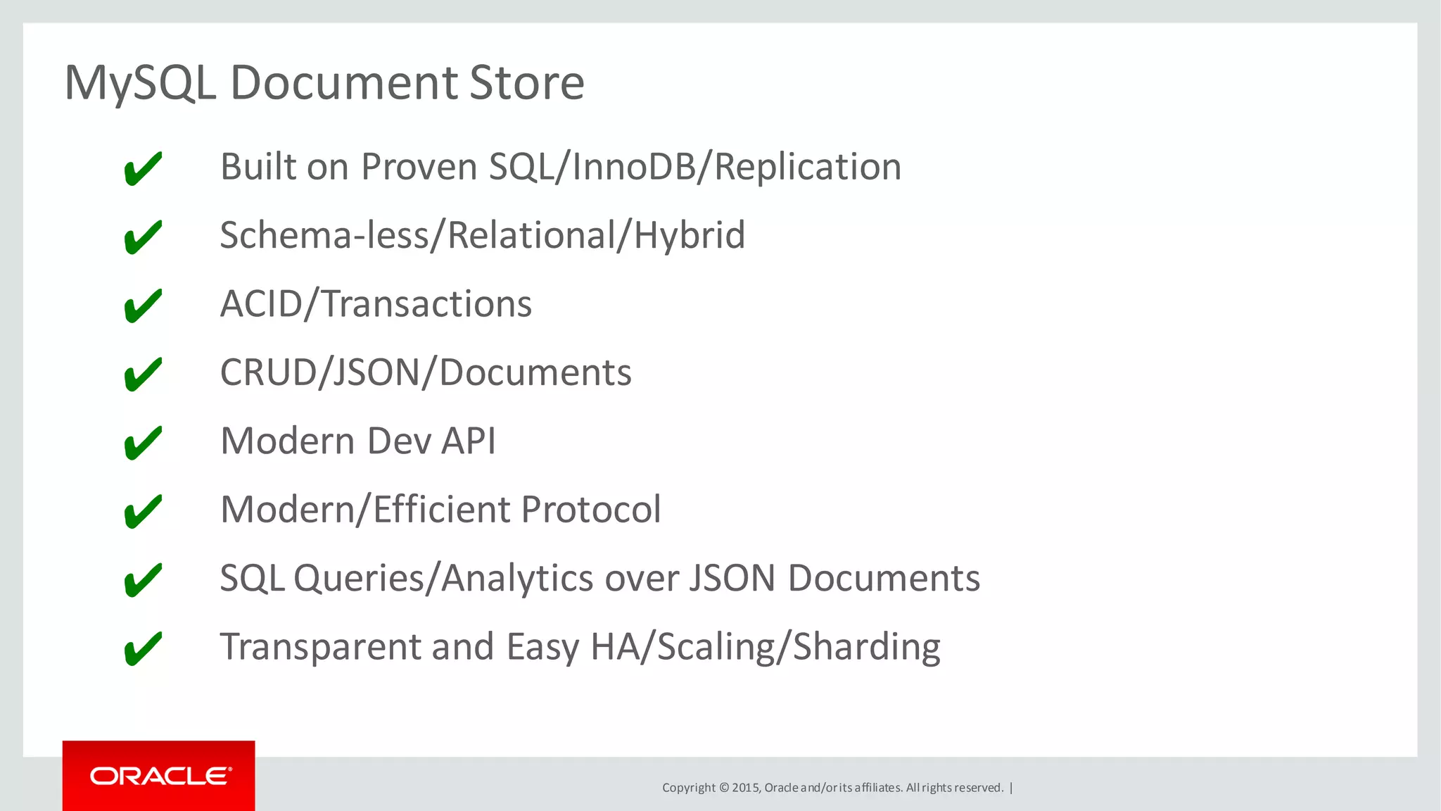 Copyright © 2015, Oracleand/orits affiliates. Allrights reserved. |
MySQL Document Store
✔ Built on Proven SQL/InnoDB/Replication
✔ Schema-less/Relational/Hybrid
✔ ACID/Transactions
✔ CRUD/JSON/Documents
✔ Modern Dev API
✔ Modern/Efficient Protocol
✔ SQL Queries/Analytics over JSON Documents
✔ Transparent and Easy HA/Scaling/Sharding
 