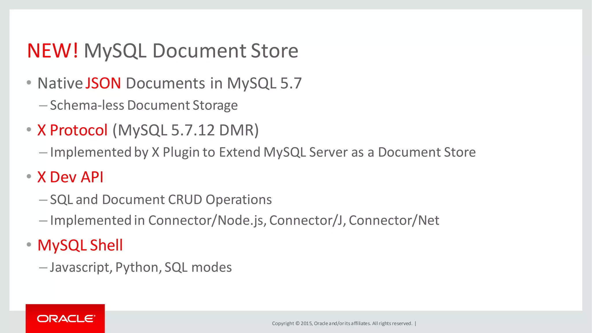 Copyright © 2015, Oracleand/orits affiliates. Allrights reserved. |
NEW! MySQL Document Store
• NativeJSON Documents in MySQL 5.7
– Schema-less Document Storage
• X Protocol (MySQL 5.7.12 DMR)
– Implementedby X Plugin to Extend MySQL Server as a Document Store
• X Dev API
– SQL and Document CRUD Operations
– Implementedin Connector/Node.js,Connector/J,Connector/Net
• MySQL Shell
– Javascript,Python,SQL modes
 