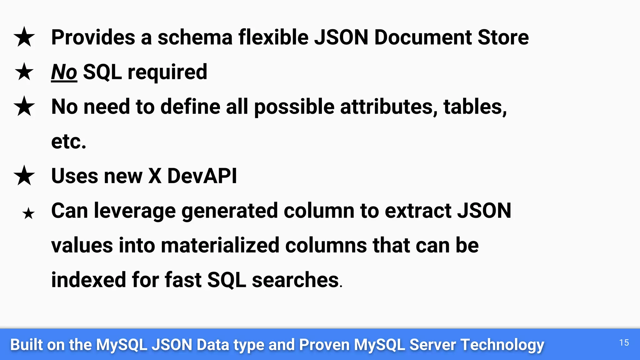 Built on the MySQL JSON Data type and Proven MySQL Server Technology 15 ★ Provides a schema flexible JSON Document Store ★ No SQL required ★ No need to define all possible attributes, tables, etc. ★ Uses new X DevAPI ★ Can leverage generated column to extract JSON values into materialized columns that can be indexed for fast SQL searches. 