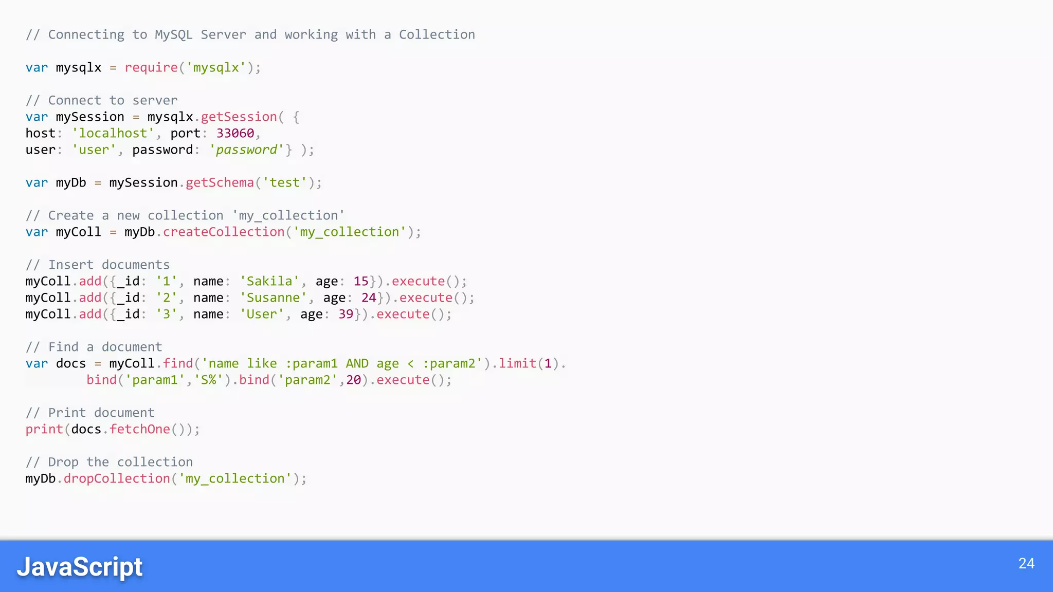 JavaScript 24 // Connecting to MySQL Server and working with a Collection var mysqlx = require('mysqlx'); // Connect to server var mySession = mysqlx.getSession( { host: 'localhost', port: 33060, user: 'user', password: 'password'} ); var myDb = mySession.getSchema('test'); // Create a new collection 'my_collection' var myColl = myDb.createCollection('my_collection'); // Insert documents myColl.add({_id: '1', name: 'Sakila', age: 15}).execute(); myColl.add({_id: '2', name: 'Susanne', age: 24}).execute(); myColl.add({_id: '3', name: 'User', age: 39}).execute(); // Find a document var docs = myColl.find('name like :param1 AND age < :param2').limit(1). bind('param1','S%').bind('param2',20).execute(); // Print document print(docs.fetchOne()); // Drop the collection myDb.dropCollection('my_collection'); 