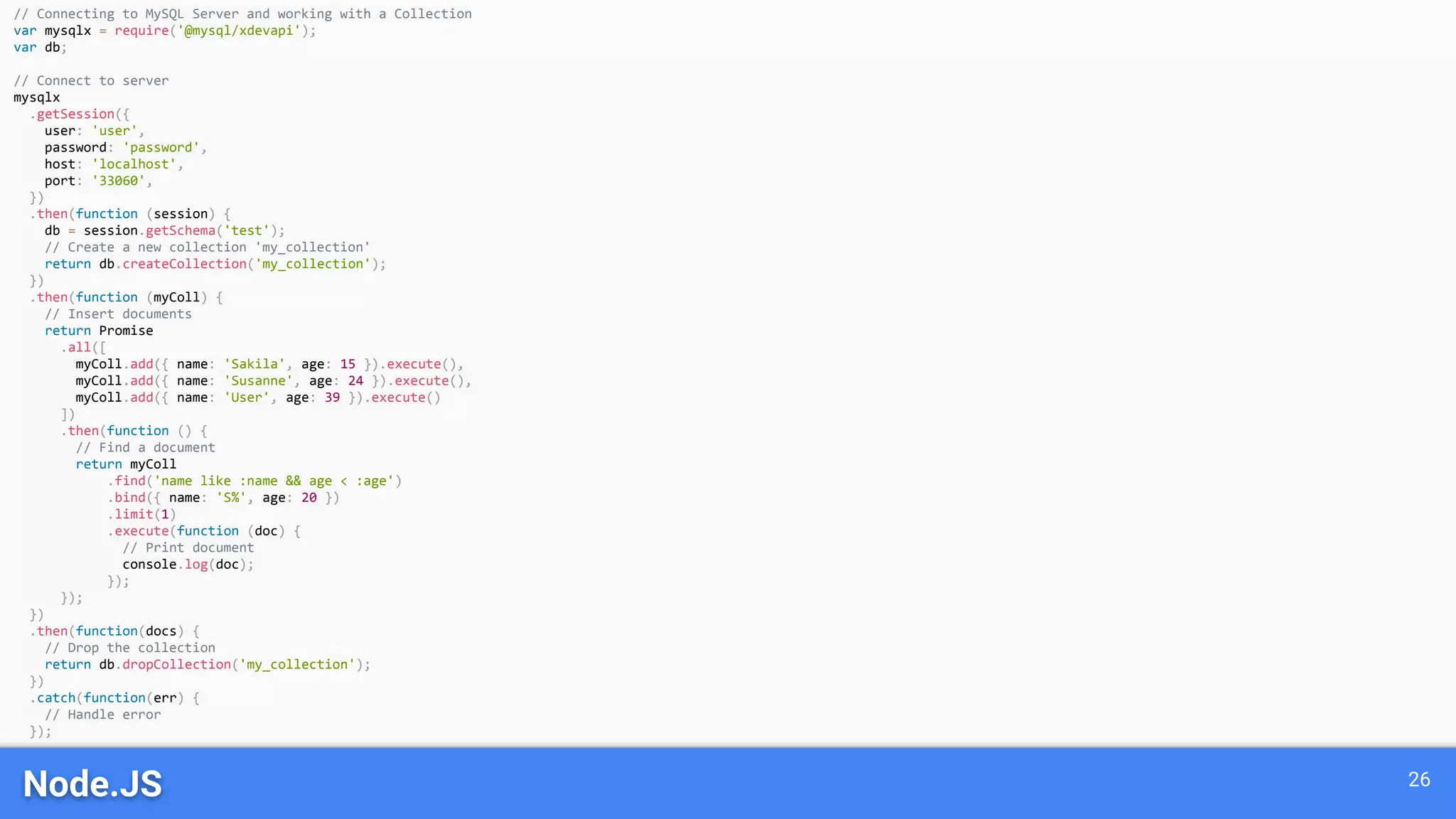 Node.JS 26 // Connecting to MySQL Server and working with a Collection var mysqlx = require('@mysql/xdevapi'); var db; // Connect to server mysqlx .getSession({ user: 'user', password: 'password', host: 'localhost', port: '33060', }) .then(function (session) { db = session.getSchema('test'); // Create a new collection 'my_collection' return db.createCollection('my_collection'); }) .then(function (myColl) { // Insert documents return Promise .all([ myColl.add({ name: 'Sakila', age: 15 }).execute(), myColl.add({ name: 'Susanne', age: 24 }).execute(), myColl.add({ name: 'User', age: 39 }).execute() ]) .then(function () { // Find a document return myColl .find('name like :name && age < :age') .bind({ name: 'S%', age: 20 }) .limit(1) .execute(function (doc) { // Print document console.log(doc); }); }); }) .then(function(docs) { // Drop the collection return db.dropCollection('my_collection'); }) .catch(function(err) { // Handle error }); 