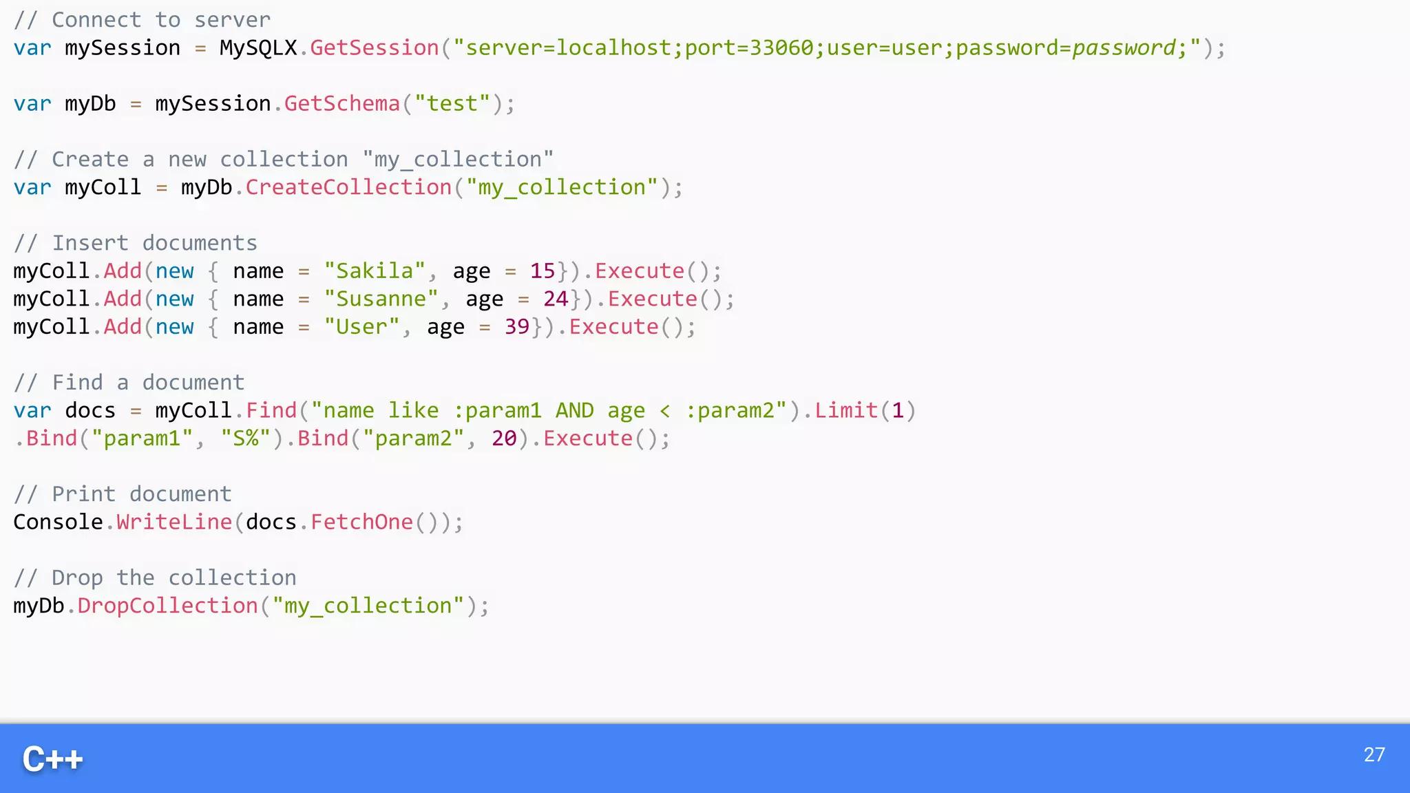 C++ 27 // Connect to server var mySession = MySQLX.GetSession("server=localhost;port=33060;user=user;password=password;"); var myDb = mySession.GetSchema("test"); // Create a new collection "my_collection" var myColl = myDb.CreateCollection("my_collection"); // Insert documents myColl.Add(new { name = "Sakila", age = 15}).Execute(); myColl.Add(new { name = "Susanne", age = 24}).Execute(); myColl.Add(new { name = "User", age = 39}).Execute(); // Find a document var docs = myColl.Find("name like :param1 AND age < :param2").Limit(1) .Bind("param1", "S%").Bind("param2", 20).Execute(); // Print document Console.WriteLine(docs.FetchOne()); // Drop the collection myDb.DropCollection("my_collection"); 