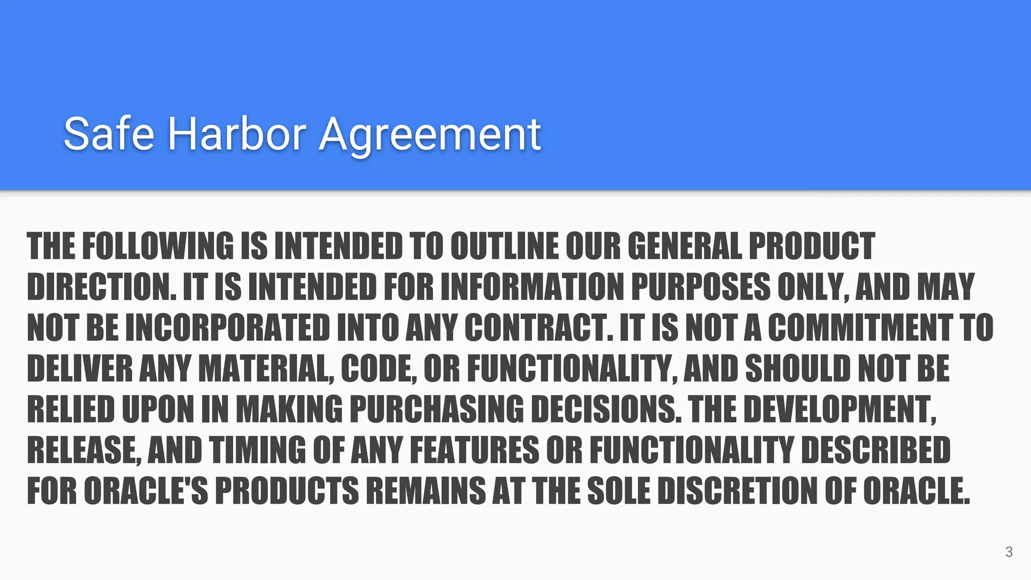 Safe Harbor Agreement THE FOLLOWING IS INTENDED TO OUTLINE OUR GENERAL PRODUCT DIRECTION. IT IS INTENDED FOR INFORMATION PURPOSES ONLY, AND MAY NOT BE INCORPORATED INTO ANY CONTRACT. IT IS NOT A COMMITMENT TO DELIVER ANY MATERIAL, CODE, OR FUNCTIONALITY, AND SHOULD NOT BE RELIED UPON IN MAKING PURCHASING DECISIONS. THE DEVELOPMENT, RELEASE, AND TIMING OF ANY FEATURES OR FUNCTIONALITY DESCRIBED FOR ORACLE'S PRODUCTS REMAINS AT THE SOLE DISCRETION OF ORACLE. 3 