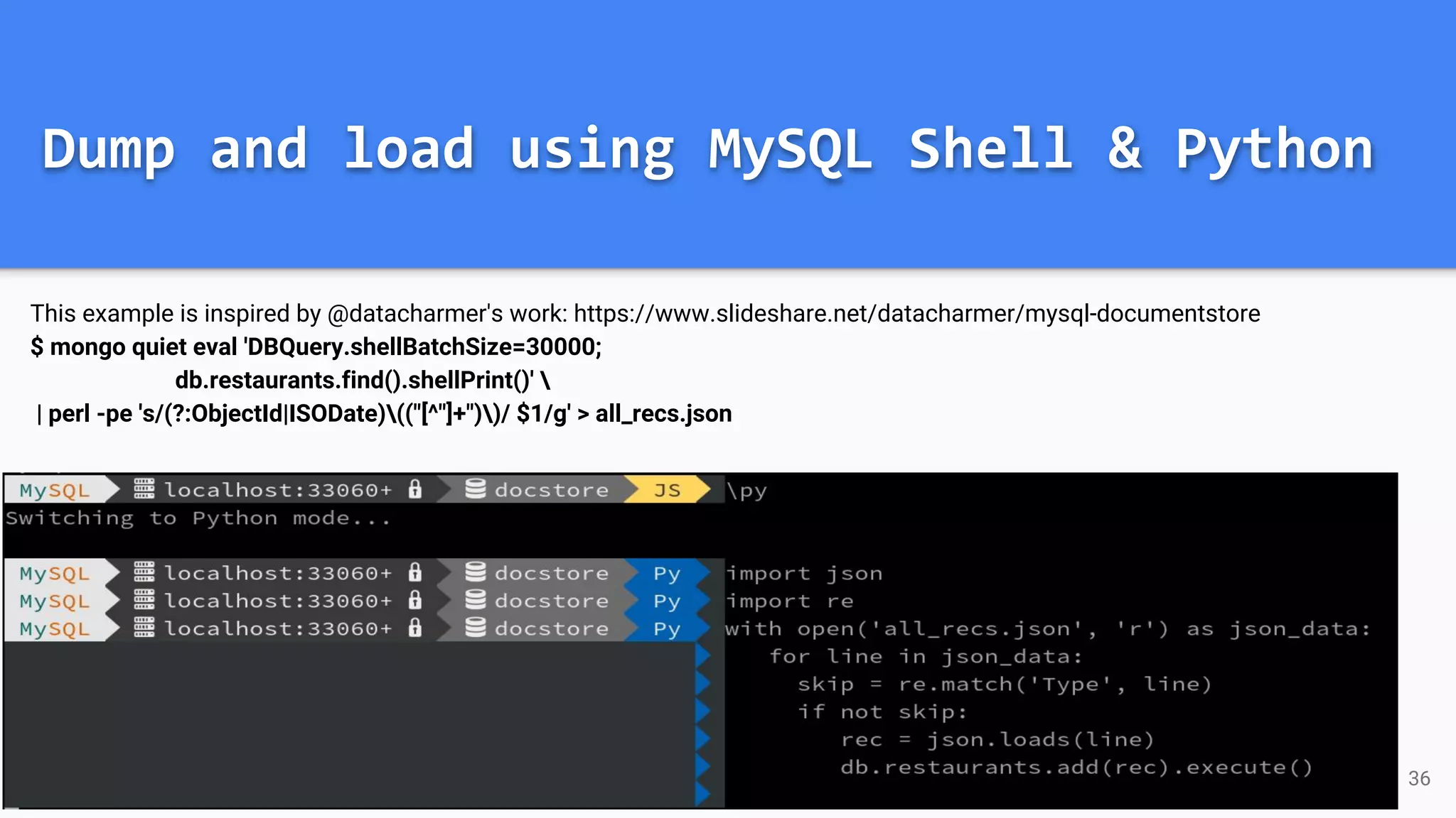 Dump and load using MySQL Shell & Python This example is inspired by @datacharmer's work: https://www.slideshare.net/datacharmer/mysql-documentstore $ mongo quiet eval 'DBQuery.shellBatchSize=30000; db.restaurants.find().shellPrint()' | perl -pe 's/(?:ObjectId|ISODate)(("[^"]+"))/ $1/g' > all_recs.json 36 