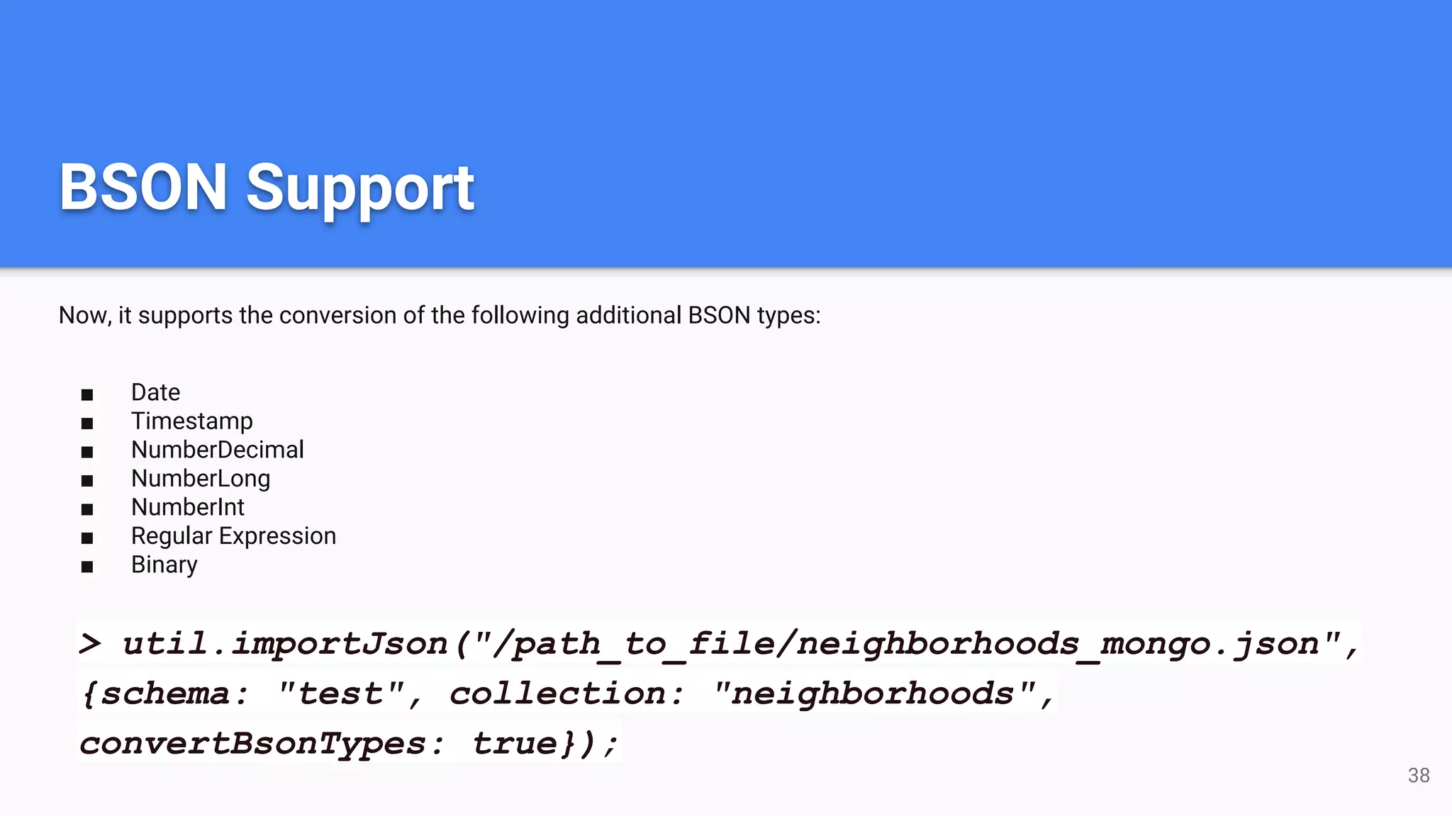 BSON Support Now, it supports the conversion of the following additional BSON types: ■ Date ■ Timestamp ■ NumberDecimal ■ NumberLong ■ NumberInt ■ Regular Expression ■ Binary 38 > util.importJson("/path_to_file/neighborhoods_mongo.json", {schema: "test", collection: "neighborhoods", convertBsonTypes: true}); 