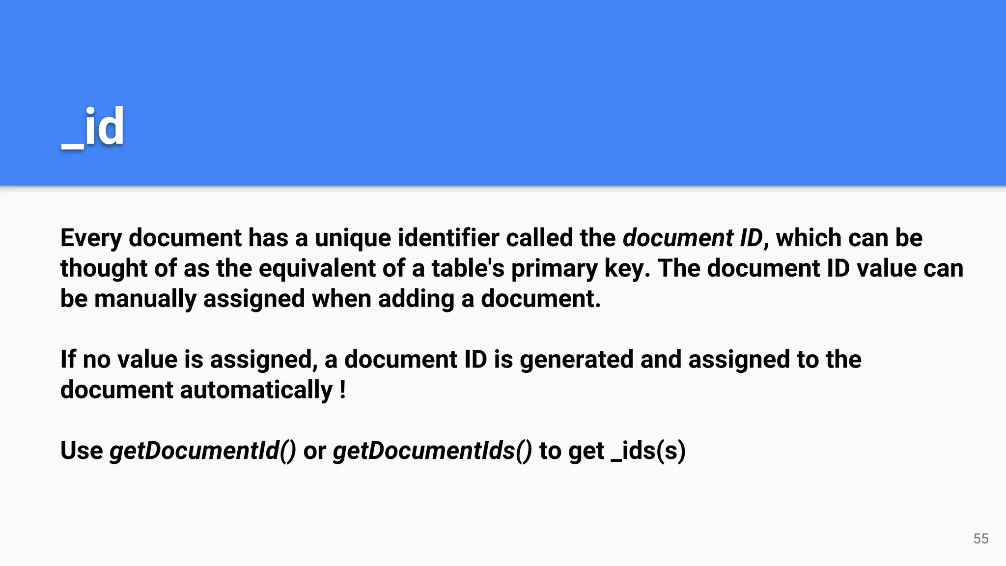 Every document has a unique identifier called the document ID, which can be thought of as the equivalent of a table's primary key. The document ID value can be manually assigned when adding a document. If no value is assigned, a document ID is generated and assigned to the document automatically ! Use getDocumentId() or getDocumentIds() to get _ids(s) _id 55 