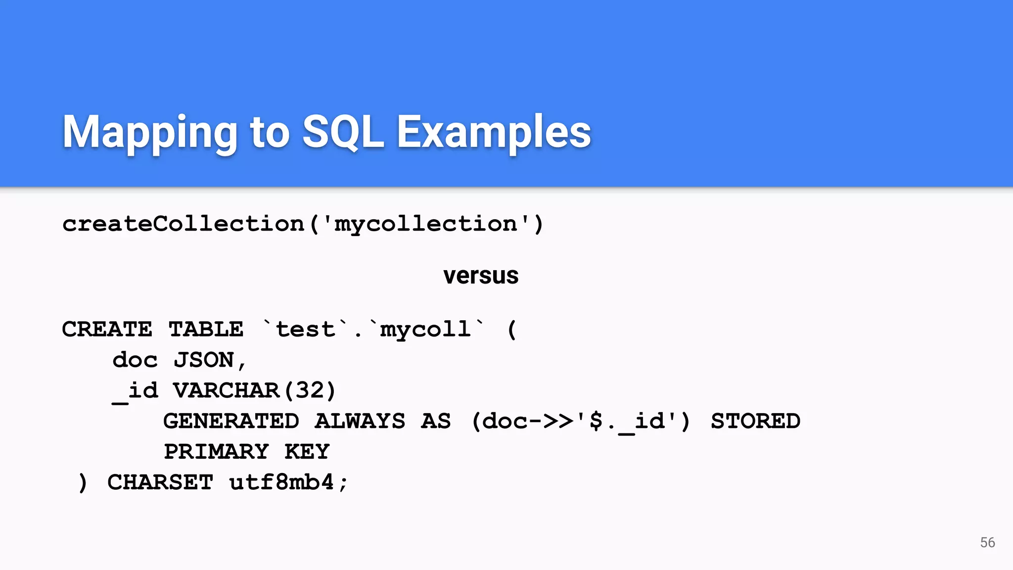 Mapping to SQL Examples createCollection('mycollection') versus CREATE TABLE `test`.`mycoll` ( doc JSON, _id VARCHAR(32) GENERATED ALWAYS AS (doc->>'$._id') STORED PRIMARY KEY ) CHARSET utf8mb4; 56 