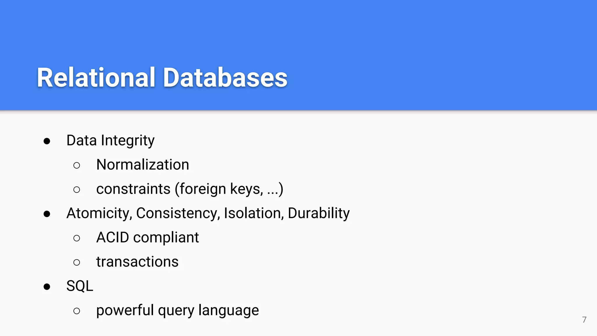 Relational Databases ● Data Integrity ○ Normalization ○ constraints (foreign keys, ...) ● Atomicity, Consistency, Isolation, Durability ○ ACID compliant ○ transactions ● SQL ○ powerful query language 7 
