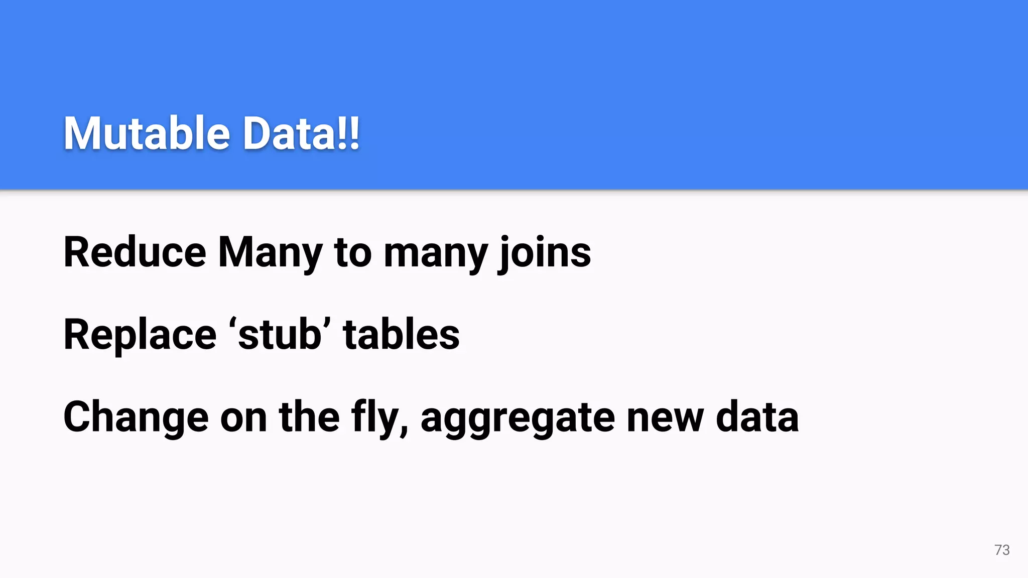 Mutable Data!! Reduce Many to many joins Replace ‘stub’ tables Change on the fly, aggregate new data 73 