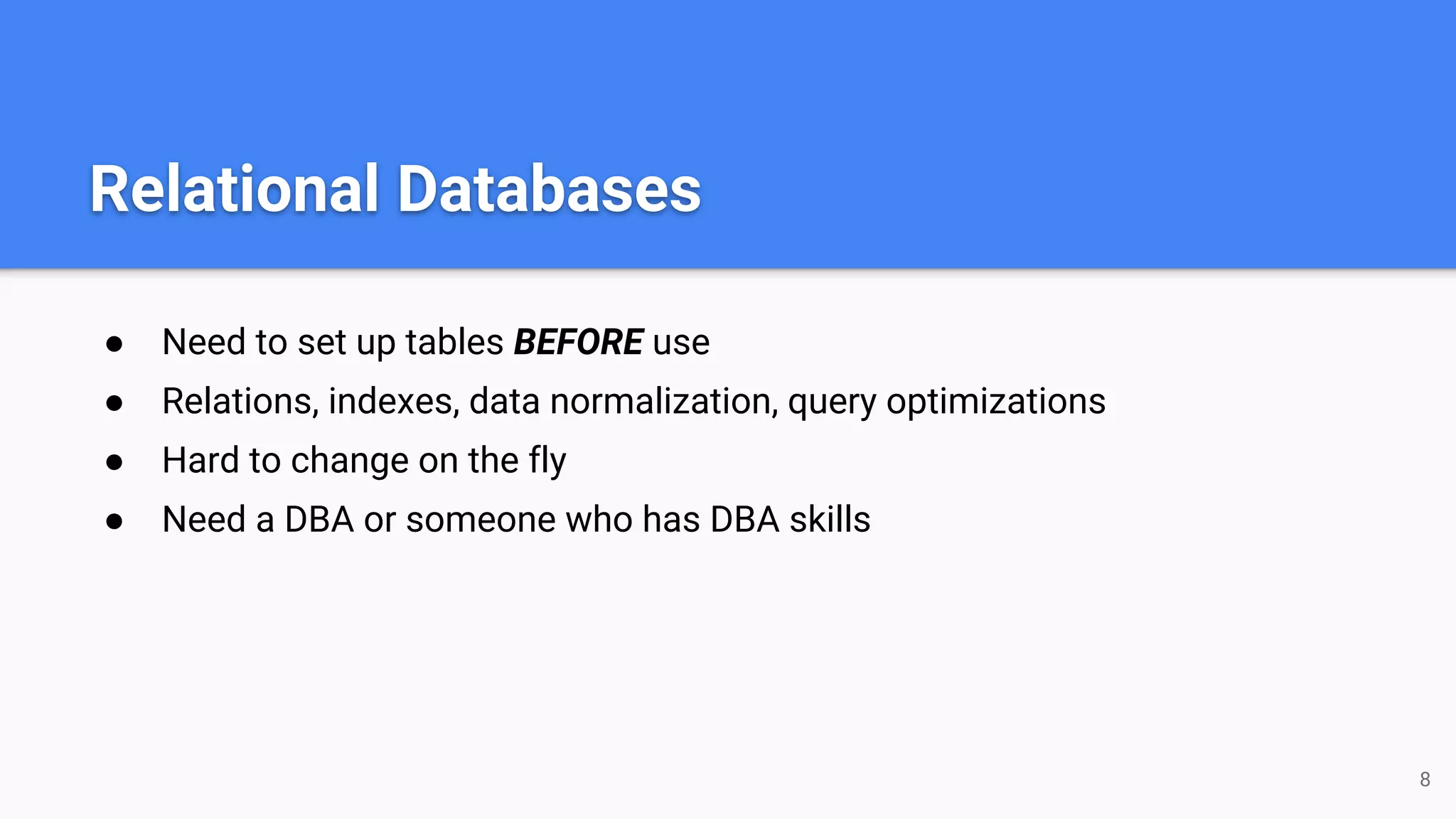 Relational Databases ● Need to set up tables BEFORE use ● Relations, indexes, data normalization, query optimizations ● Hard to change on the fly ● Need a DBA or someone who has DBA skills 8 
