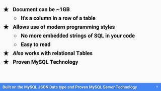 Built on the MySQL JSON Data type and Proven MySQL Server Technology 16
★ Document can be ~1GB
○ It's a column in a row of a table
★ Allows use of modern programming styles
○ No more embedded strings of SQL in your code
○ Easy to read
★ Also works with relational Tables
★ Proven MySQL Technology
 
