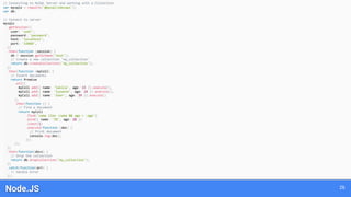 Node.JS 26
// Connecting to MySQL Server and working with a Collection
var mysqlx = require('@mysql/xdevapi');
var db;
// Connect to server
mysqlx
.getSession({
user: 'user',
password: 'password',
host: 'localhost',
port: '33060',
})
.then(function (session) {
db = session.getSchema('test');
// Create a new collection 'my_collection'
return db.createCollection('my_collection');
})
.then(function (myColl) {
// Insert documents
return Promise
.all([
myColl.add({ name: 'Sakila', age: 15 }).execute(),
myColl.add({ name: 'Susanne', age: 24 }).execute(),
myColl.add({ name: 'User', age: 39 }).execute()
])
.then(function () {
// Find a document
return myColl
.find('name like :name && age < :age')
.bind({ name: 'S%', age: 20 })
.limit(1)
.execute(function (doc) {
// Print document
console.log(doc);
});
});
})
.then(function(docs) {
// Drop the collection
return db.dropCollection('my_collection');
})
.catch(function(err) {
// Handle error
});
 
