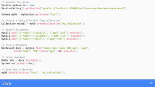 Java 28
// Connect to server
Session mySession = new
SessionFactory().getSession("mysqlx://localhost:33060/test?user=user&password=password");
Schema myDb = mySession.getSchema("test");
// Create a new collection 'my_collection'
Collection myColl = myDb.createCollection("my_collection");
// Insert documents
myColl.add("{"name":"Sakila", "age":15}").execute();
myColl.add("{"name":"Susanne", "age":24}").execute();
myColl.add("{"name":"User", "age":39}").execute();
// Find a document
DocResult docs = myColl.find("name like :name AND age < :age")
.bind("name", "S%").bind("age", 20).execute();
// Print document
DbDoc doc = docs.fetchOne();
System.out.println(doc);
// Drop the collection
myDB.dropCollection("test", "my_collection");
 