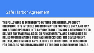 Safe Harbor Agreement
THE FOLLOWING IS INTENDED TO OUTLINE OUR GENERAL PRODUCT
DIRECTION. IT IS INTENDED FOR INFORMATION PURPOSES ONLY, AND MAY
NOT BE INCORPORATED INTO ANY CONTRACT. IT IS NOT A COMMITMENT TO
DELIVER ANY MATERIAL, CODE, OR FUNCTIONALITY, AND SHOULD NOT BE
RELIED UPON IN MAKING PURCHASING DECISIONS. THE DEVELOPMENT,
RELEASE, AND TIMING OF ANY FEATURES OR FUNCTIONALITY DESCRIBED
FOR ORACLE'S PRODUCTS REMAINS AT THE SOLE DISCRETION OF ORACLE.
3
 