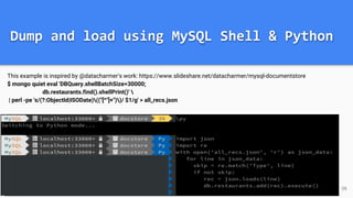 Dump and load using MySQL Shell & Python
This example is inspired by @datacharmer's work: https://www.slideshare.net/datacharmer/mysql-documentstore
$ mongo quiet eval 'DBQuery.shellBatchSize=30000;
db.restaurants.find().shellPrint()' 
| perl -pe 's/(?:ObjectId|ISODate)(("[^"]+"))/ $1/g' > all_recs.json
36
 