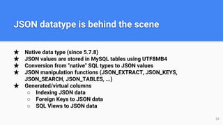 ★ Native data type (since 5.7.8)
★ JSON values are stored in MySQL tables using UTF8MB4
★ Conversion from "native" SQL types to JSON values
★ JSON manipulation functions (JSON_EXTRACT, JSON_KEYS,
JSON_SEARCH, JSON_TABLES, ...)
★ Generated/virtual columns
○ Indexing JSON data
○ Foreign Keys to JSON data
○ SQL Views to JSON data
JSON datatype is behind the scene
52
 