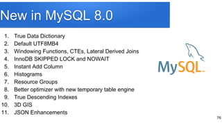New in MySQL 8.0
1. True Data Dictionary
2. Default UTF8MB4
3. Windowing Functions, CTEs, Lateral Derived Joins
4. InnoDB SKIPPED LOCK and NOWAIT
5. Instant Add Column
6. Histograms
7. Resource Groups
8. Better optimizer with new temporary table engine
9. True Descending Indexes
10. 3D GIS
11. JSON Enhancements
76
 