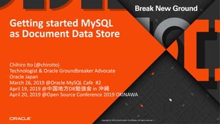 Copyright © 2019, Oracle and/or its affiliates. All rights reserved. |
Getting started MySQL
as Document Data Store
Chihiro Ito (@chiroito)
Technologist & Oracle Groundbreaker Advocate
Oracle Japan
March 26, 2019 @Oracle MySQL Cafe #2
April 19, 2019 @中国地方DB勉強会 in 沖縄
April 20, 2019 @Open Source Conference 2019 OKINAWA
 