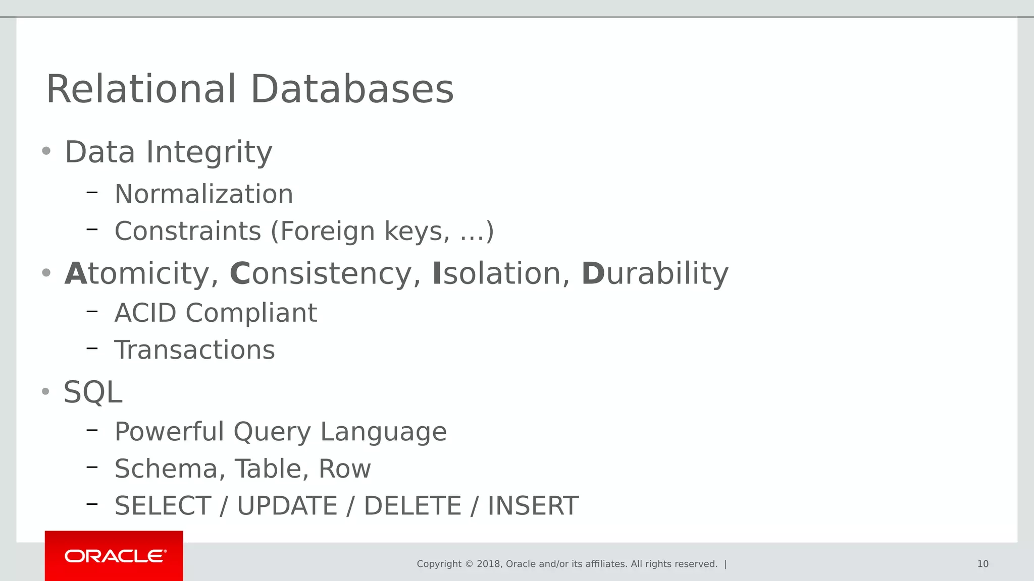 Copyright © 2018, Oracle and/or its affiliates. All rights reserved. | 10
• Data Integrity
– Normalization
– Constraints (Foreign keys, …)
• Atomicity, Consistency, Isolation, Durability
– ACID Compliant
– Transactions
• SQL
– Powerful Query Language
– Schema, Table, Row
– SELECT / UPDATE / DELETE / INSERT
Relational Databases
10
 